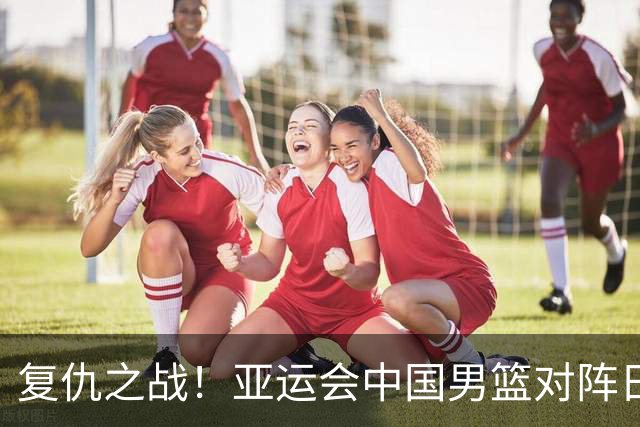复仇之战！亚运会中国男篮对阵日本，4大底牌在手，赢球基本稳了